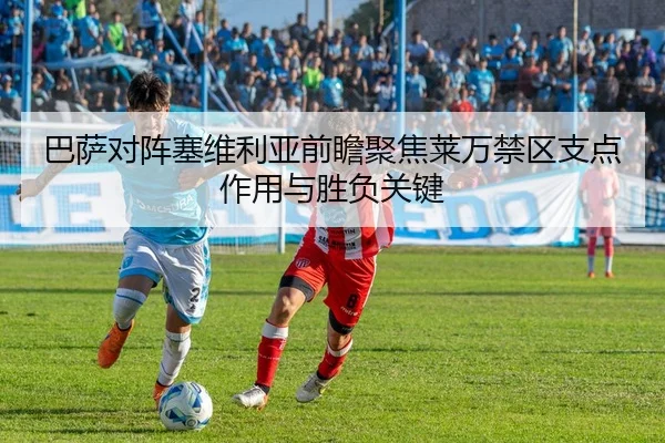 巴萨对阵塞维利亚前瞻聚焦莱万禁区支点作用与胜负关键