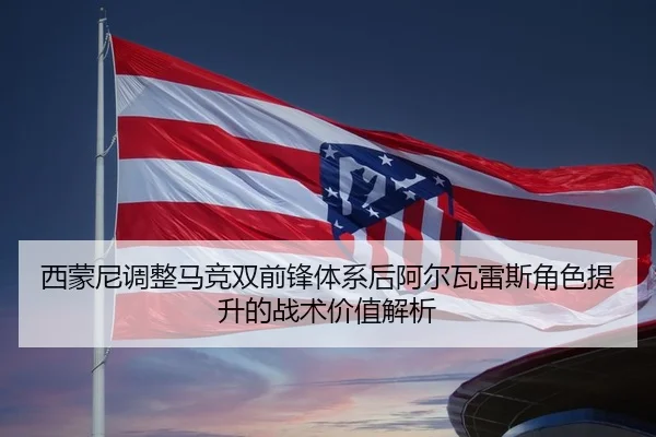 西蒙尼调整马竞双前锋体系后阿尔瓦雷斯角色提升的战术价值解析