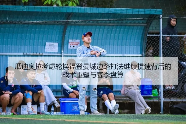 瓜迪奥拉考虑轮换福登曼城边路打法继续提速背后的战术重塑与赛季盘算
